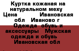 Куртка кожаная на натуральном меху › Цена ­ 2 500 - Ивановская обл., Иваново г. Одежда, обувь и аксессуары » Мужская одежда и обувь   . Ивановская обл.